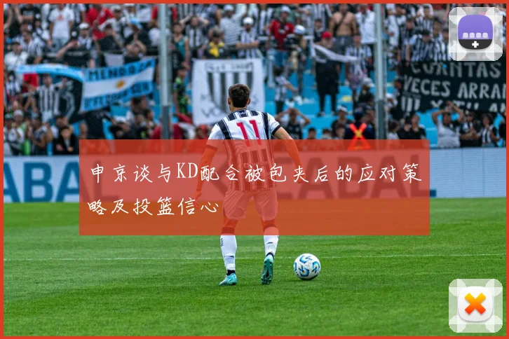 申京谈与KD配合被包夹后的应对策略及投篮信心