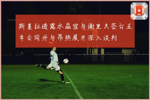 斯基拉透露水晶宫与谢里夫签订五年合同并与昂热展开深入谈判