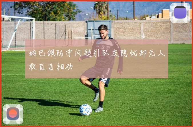 姆巴佩防守问题引队友隐忧却无人敢直言相劝