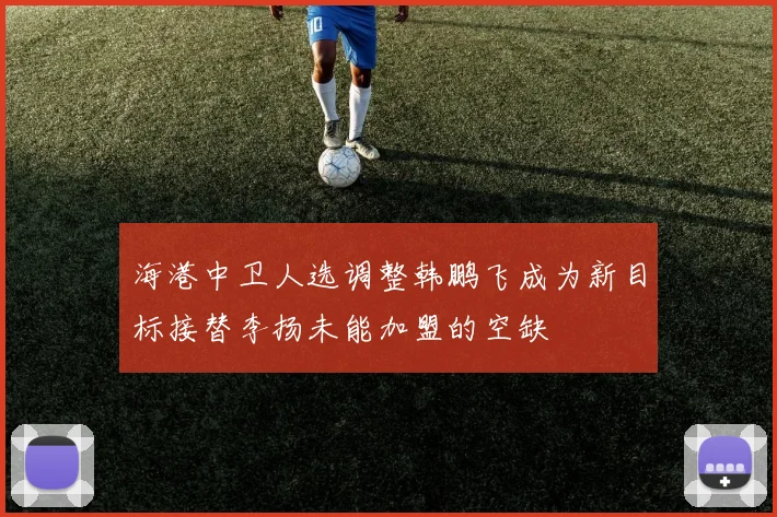 海港中卫人选调整韩鹏飞成为新目标接替李扬未能加盟的空缺