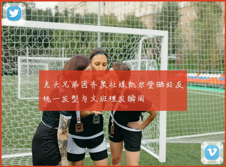 光头兄弟团齐聚社媒凯尔登晒好友统一发型与文班理发瞬间
