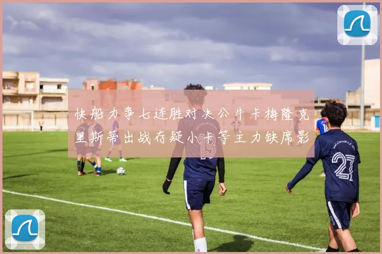快船力争七连胜对决公牛卡梅隆克里斯蒂出战存疑小卡等主力缺席影响比赛走势